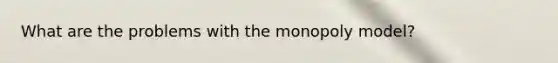 What are the problems with the monopoly model?