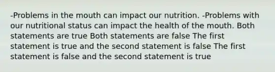 -Problems in the mouth can impact our nutrition. -Problems with our nutritional status can impact the health of the mouth. Both statements are true Both statements are false The first statement is true and the second statement is false The first statement is false and the second statement is true