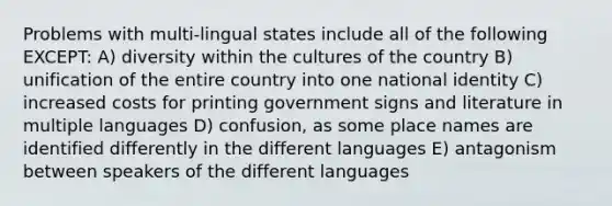 Problems with multi-lingual states include all of the following EXCEPT: A) diversity within the cultures of the country B) unification of the entire country into one national identity C) increased costs for printing government signs and literature in multiple languages D) confusion, as some place names are identified differently in the different languages E) antagonism between speakers of the different languages