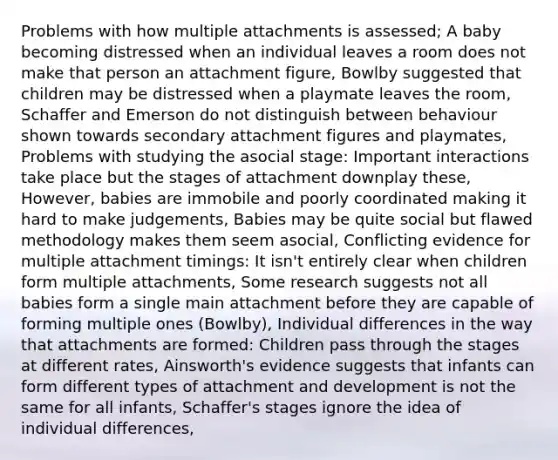 Problems with how multiple attachments is assessed; A baby becoming distressed when an individual leaves a room does not make that person an attachment figure, Bowlby suggested that children may be distressed when a playmate leaves the room, Schaffer and Emerson do not distinguish between behaviour shown towards secondary attachment figures and playmates, Problems with studying the asocial stage: Important interactions take place but the stages of attachment downplay these, However, babies are immobile and poorly coordinated making it hard to make judgements, Babies may be quite social but flawed methodology makes them seem asocial, Conflicting evidence for multiple attachment timings: It isn't entirely clear when children form multiple attachments, Some research suggests not all babies form a single main attachment before they are capable of forming multiple ones (Bowlby), Individual differences in the way that attachments are formed: Children pass through the stages at different rates, Ainsworth's evidence suggests that infants can form different types of attachment and development is not the same for all infants, Schaffer's stages ignore the idea of individual differences,