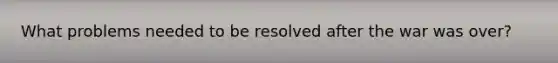 What problems needed to be resolved after the war was over?