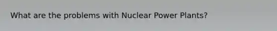 What are the problems with Nuclear Power Plants?