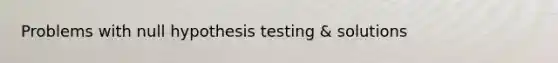 Problems with null hypothesis testing & solutions