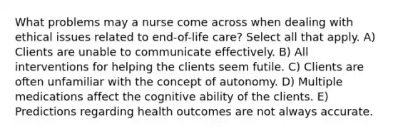 What problems may a nurse come across when dealing with ethical issues related to end-of-life care? Select all that apply. A) Clients are unable to communicate effectively. B) All interventions for helping the clients seem futile. C) Clients are often unfamiliar with the concept of autonomy. D) Multiple medications affect the cognitive ability of the clients. E) Predictions regarding health outcomes are not always accurate.