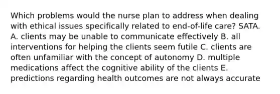 Which problems would the nurse plan to address when dealing with ethical issues specifically related to end-of-life care? SATA. A. clients may be unable to communicate effectively B. all interventions for helping the clients seem futile C. clients are often unfamiliar with the concept of autonomy D. multiple medications affect the cognitive ability of the clients E. predictions regarding health outcomes are not always accurate