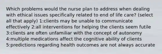 Which problems would the nurse plan to address when dealing with ethical issues specifically related to end of life care? (select all that apply) 1:clients may be unable to communicate effectively 2:all interventions for helping the clients seem futile 3:clients are often unfamiliar with the concept of autonomy 4:multiple medications affect the cognitive ability of clients 5:predictions regarding health outcomes are not always accurate