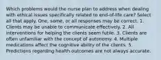 Which problems would the nurse plan to address when dealing with ethical issues specifically related to end-of-life care? Select all that apply. One, some, or all responses may be correct. 1. Clients may be unable to communicate effectively. 2. All interventions for helping the clients seem futile. 3. Clients are often unfamiliar with the concept of autonomy. 4. Multiple medications affect the cognitive ability of the clients. 5. Predictions regarding health outcomes are not always accurate.