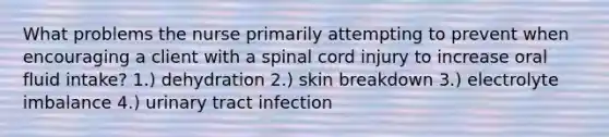 What problems the nurse primarily attempting to prevent when encouraging a client with a spinal cord injury to increase oral fluid intake? 1.) dehydration 2.) skin breakdown 3.) electrolyte imbalance 4.) urinary tract infection