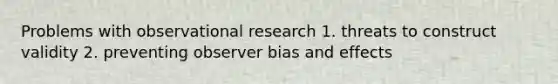 Problems with observational research 1. threats to construct validity 2. preventing observer bias and effects