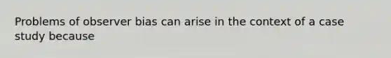 Problems of observer bias can arise in the context of a case study because