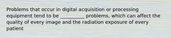 Problems that occur in digital acquisition or processing equipment tend to be __________ problems, which can affect the quality of every image and the radiation exposure of every patient