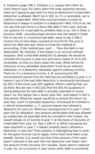 A. Problems page 796 1. Problem 1 a. Lawyer bills client 1k. client doesn't pay. Six years down the road, becomes obvious client isn't going to pay. Now it's time to determine if a bad debt deduction is allowed. Won't be in 165, bc it's a receivable, not a publicly traded debt. What else must be known in order to determine if lawyer is entlted to a deduction? Well, first of all, we can say that yes there is a bona fide debt in this case. and we can assume it's a bad debt bc problem tells us so. this is likely a business debt - providing legal services was the lawyer's trade. Fair to say this is a business bad debt. Issue is reg 1.166-1. Income has to have been counted as income for the year in which the debt was due. Have to know the method of accounting. If the method was cash .... Then the debt is not deductable. By contrast, if the lawyer is an accrual method taxpayer, then a bad debt deduction IS allowed. He would've included the income in year one and have a basis of 1k in the receivable, so that six years down the road. What will be he character of any allowable deduction? It will be an ordinary deduction, or a deduction allowable against ordinary income. That's bc it's a business income. b. B: assuming the IRS commissioner asserts that the debt becme worthless in year 2, is lawyer's use of the bad debt deduction is necessarily foreclosed by SOL? If the three year SOL applied, there's nothing that can be done. But we saw in 6511d1 that the SOL for purposes of taking deduction for bad debt is actually extended to seven years. So: the lawyer has a seven year SOL, and lawyer is still in that period. What the lawyer would do is amend the return for year two, claim 1k bad debt deduction, and would be entitled to a refund (presumably). c. C: assume lawyer was allowed a deduction for year six. What tax consequences if in year 7 client pays the 1k obligation. Any amount attributable that was allowed as a deduction as bad debt shall be included in the income. He would include 1k of income in year 7 on the basis of recovery of a bad debt from year six. Reg 1.166-1f. d. What consequences upon payment in year 7 if lawyer properly wasn't allowed a deduction in year six? That question is highlighting that in order for the gross income rule to apply, there must have been a tax benefit. Section 111 would say that if the amount of the taxes wasn't reduced in the year that the deduction was taken, then the amount of the recovery isn't taxable. Taxes weren't reduced in year six, so no income in year seven when debt is recovered.