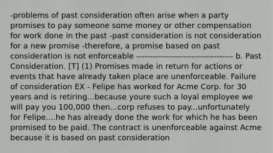 -problems of past consideration often arise when a party promises to pay someone some money or other compensation for work done in the past -past consideration is not consideration for a new promise -therefore, a promise based on past consideration is not enforceable ----------------------------------- b. Past Consideration. [T] (1) Promises made in return for actions or events that have already taken place are unenforceable. Failure of consideration EX - Felipe has worked for Acme Corp. for 30 years and is retiring...because youre such a loyal employee we will pay you 100,000 then...corp refuses to pay...unfortunately for Felipe....he has already done the work for which he has been promised to be paid. The contract is unenforceable against Acme because it is based on past consideration