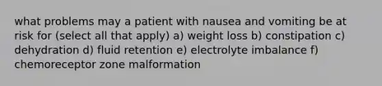 what problems may a patient with nausea and vomiting be at risk for (select all that apply) a) weight loss b) constipation c) dehydration d) fluid retention e) electrolyte imbalance f) chemoreceptor zone malformation