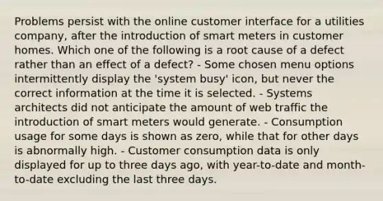 Problems persist with the online customer interface for a utilities company, after the introduction of smart meters in customer homes. Which one of the following is a root cause of a defect rather than an effect of a defect? - Some chosen menu options intermittently display the 'system busy' icon, but never the correct information at the time it is selected. - Systems architects did not anticipate the amount of web traffic the introduction of smart meters would generate. - Consumption usage for some days is shown as zero, while that for other days is abnormally high. - Customer consumption data is only displayed for up to three days ago, with year-to-date and month-to-date excluding the last three days.