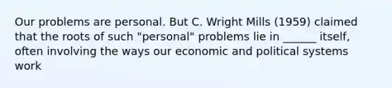 Our problems are personal. But C. Wright Mills (1959) claimed that the roots of such "personal" problems lie in ______ itself, often involving the ways our economic and political systems work