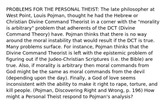 PROBLEMS FOR THE PERSONAL THEIST: The late philosopher at West Point, Louis Pojman, thought he had the Hebrew or Christian Divine Command Theorist in a corner with the "morality is arbitrary" problem that adherents of the DCT (Divine Command Theory) have. Pojman thinks that there is no way around the moral instability that would result if the DCT is true. Many problems surface. For instance, Pojman thinks that the Divine Command Theorist is left with the epistemic problem of figuring out if the Judeo-Christian Scriptures (i.e. the Bible) are true. Also, if morality is arbitrary then moral commands from God might be the same as moral commands from the devil (depending upon the day). Finally, a God of love seems inconsistent with the ability to make it right to rape, torture, and kill people. (Pojman, Discovering Right and Wrong, p. 196) How might a Personal Theist respond to Pojman's analysis?