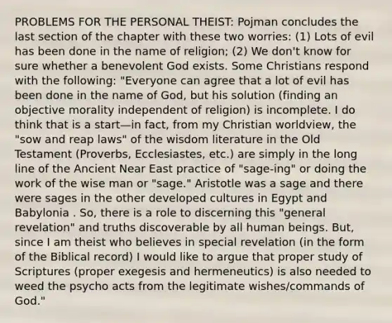 PROBLEMS FOR THE PERSONAL THEIST: Pojman concludes the last section of the chapter with these two worries: (1) Lots of evil has been done in the name of religion; (2) We don't know for sure whether a benevolent God exists. Some Christians respond with the following: "Everyone can agree that a lot of evil has been done in the name of God, but his solution (finding an objective morality independent of religion) is incomplete. I do think that is a start—in fact, from my Christian worldview, the "sow and reap laws" of the wisdom literature in the Old Testament (Proverbs, Ecclesiastes, etc.) are simply in the long line of the Ancient Near East practice of "sage-ing" or doing the work of the wise man or "sage." Aristotle was a sage and there were sages in the other developed cultures in Egypt and Babylonia . So, there is a role to discerning this "general revelation" and truths discoverable by all human beings. But, since I am theist who believes in special revelation (in the form of the Biblical record) I would like to argue that proper study of Scriptures (proper exegesis and hermeneutics) is also needed to weed the psycho acts from the legitimate wishes/commands of God."