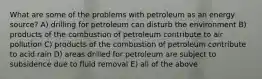 What are some of the problems with petroleum as an energy source? A) drilling for petroleum can disturb the environment B) products of the combustion of petroleum contribute to air pollution C) products of the combustion of petroleum contribute to acid rain D) areas drilled for petroleum are subject to subsidence due to fluid removal E) all of the above