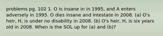 problems pg. 102 1. O is insane in in 1995, and A enters adversely in 1995. O dies insane and intestate in 2008. (a) O's heir, H, is under no disability in 2008. (b) O's heir, H, is six years old in 2008. When is the SOL up for (a) and (b)?