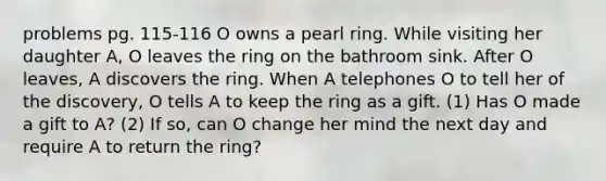 problems pg. 115-116 O owns a pearl ring. While visiting her daughter A, O leaves the ring on the bathroom sink. After O leaves, A discovers the ring. When A telephones O to tell her of the discovery, O tells A to keep the ring as a gift. (1) Has O made a gift to A? (2) If so, can O change her mind the next day and require A to return the ring?