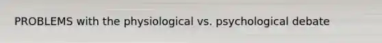 PROBLEMS with the physiological vs. psychological debate