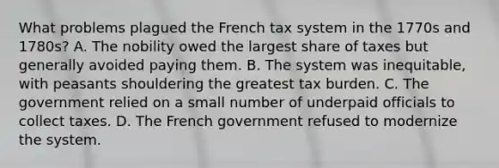 What problems plagued the French tax system in the 1770s and 1780s? A. The nobility owed the largest share of taxes but generally avoided paying them. B. The system was inequitable, with peasants shouldering the greatest tax burden. C. The government relied on a small number of underpaid officials to collect taxes. D. The French government refused to modernize the system.