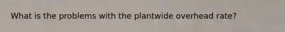 What is the problems with the plantwide overhead rate?