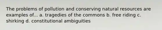 The problems of pollution and conserving natural resources are examples of... a. tragedies of the commons b. free riding c. shirking d. constitutional ambiguities