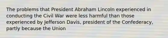 The problems that President Abraham Lincoln experienced in conducting the Civil War were less harmful than those experienced by Jefferson Davis, president of the Confederacy, partly because the Union