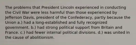 The problems that President Lincoln experienced in conducting the Civil War were less harmful than those experienced by Jefferson Davis, president of the Confederacy, partly because the Union a.) had a long-established and fully recognized government. b.) had strong political support from Britain and France. c.) had fewer internal political divisions. d.) was united in the cause of abolitionism.