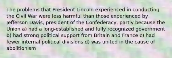 The problems that President Lincoln experienced in conducting the Civil War were less harmful than those experienced by Jefferson Davis, president of the Confederacy, partly because the Union a) had a long-established and fully recognized government b) had strong political support from Britain and France c) had fewer internal political divisions d) was united in the cause of abolitionism