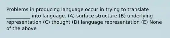 Problems in producing language occur in trying to translate __________ into language. (A) surface structure (B) underlying representation (C) thought (D) language representation (E) None of the above