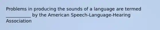 Problems in producing the sounds of a language are termed ___________ by the American Speech-Language-Hearing Association