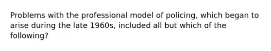 Problems with the professional model of policing, which began to arise during the late 1960s, included all but which of the following?