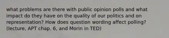 what problems are there with public opinion polls and what impact do they have on the quality of our politics and on representation? How does question wording affect polling? (lecture, APT chap. 6, and Morin in TED)