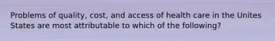 Problems of quality, cost, and access of health care in the Unites States are most attributable to which of the following?