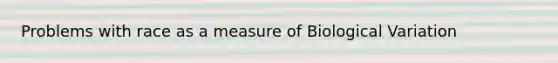 Problems with race as a measure of Biological Variation