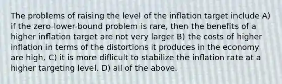 The problems of raising the level of the inﬂation target include A) if the zero-lower-bound problem is rare, then the beneﬁts of a higher inﬂation target are not very larger B) the costs of higher inﬂation in terms of the distortions it produces in the economy are high, C) it is more diflicult to stabilize the inﬂation rate at a higher targeting level. D) all of the above.