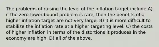 The problems of raising the level of the inflation target include A) if the zero-lower-bound problem is rare, then the benefits of a higher inflation target are not very large. B) it is more difficult to stabilize the inflation rate at a higher targeting level. C) the costs of higher inflation in terms of the distortions it produces in the economy are high. D) all of the above.