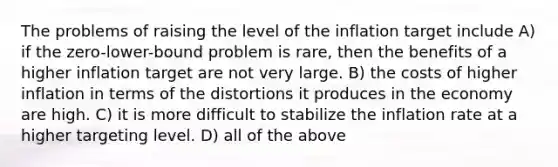 The problems of raising the level of the inflation target include A) if the zero-lower-bound problem is rare, then the benefits of a higher inflation target are not very large. B) the costs of higher inflation in terms of the distortions it produces in the economy are high. C) it is more difficult to stabilize the inflation rate at a higher targeting level. D) all of the above