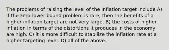 The problems of raising the level of the inflation target include A) if the zero-lower-bound problem is rare, then the benefits of a higher inflation target are not very large. B) the costs of higher inflation in terms of the distortions it produces in the economy are high. C) it is more difficult to stabilize the inflation rate at a higher targeting level. D) all of the above.