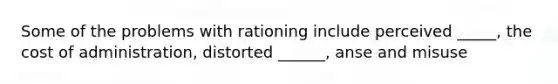 Some of the problems with rationing include perceived _____, the cost of administration, distorted ______, anse and misuse