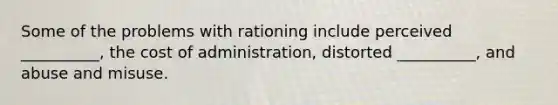 Some of the problems with rationing include perceived __________, the cost of administration, distorted __________, and abuse and misuse.