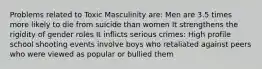 Problems related to Toxic Masculinity are: Men are 3.5 times more likely to die from suicide than women It strengthens the rigidity of gender roles It inflicts serious crimes: High profile school shooting events involve boys who retaliated against peers who were viewed as popular or bullied them