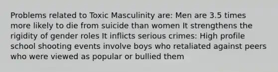 Problems related to Toxic Masculinity are: Men are 3.5 times more likely to die from suicide than women It strengthens the rigidity of gender roles It inflicts serious crimes: High profile school shooting events involve boys who retaliated against peers who were viewed as popular or bullied them