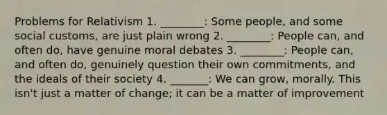 Problems for Relativism 1. ________: Some people, and some social customs, are just plain wrong 2. ________: People can, and often do, have genuine moral debates 3. ________: People can, and often do, genuinely question their own commitments, and the ideals of their society 4. _______: We can grow, morally. This isn't just a matter of change; it can be a matter of improvement