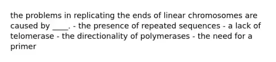 the problems in replicating the ends of linear chromosomes are caused by ____. - the presence of repeated sequences - a lack of telomerase - the directionality of polymerases - the need for a primer