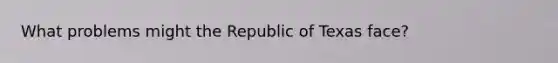 What problems might the Republic of Texas face?