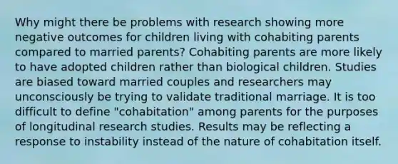 Why might there be problems with research showing more negative outcomes for children living with cohabiting parents compared to married parents? Cohabiting parents are more likely to have adopted children rather than biological children. Studies are biased toward married couples and researchers may unconsciously be trying to validate traditional marriage. It is too difficult to define "cohabitation" among parents for the purposes of longitudinal research studies. Results may be reflecting a response to instability instead of the nature of cohabitation itself.